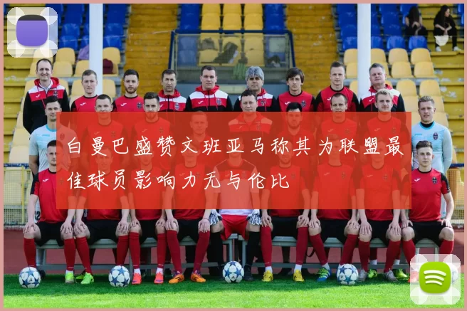 白曼巴盛赞文班亚马称其为联盟最佳球员影响力无与伦比