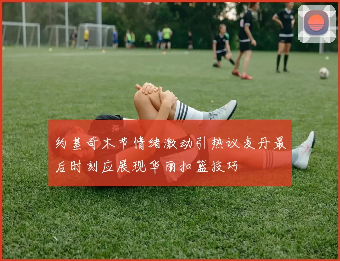 约基奇末节情绪激动引热议麦丹最后时刻应展现华丽扣篮技巧