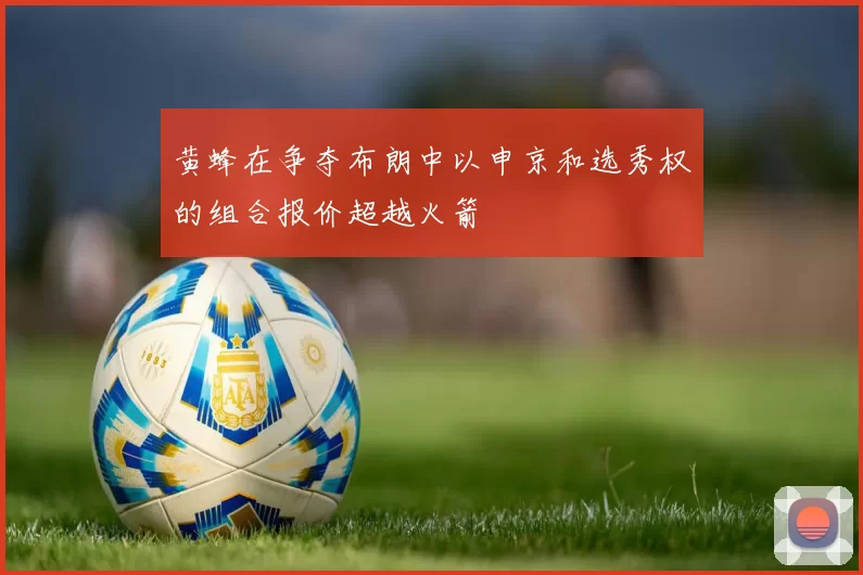 黄蜂在争夺布朗中以申京和选秀权的组合报价超越火箭