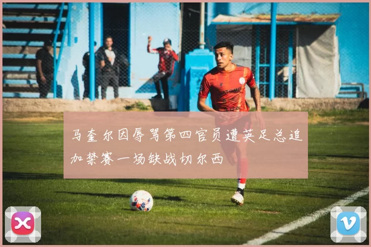 马奎尔因辱骂第四官员遭英足总追加禁赛一场缺战切尔西