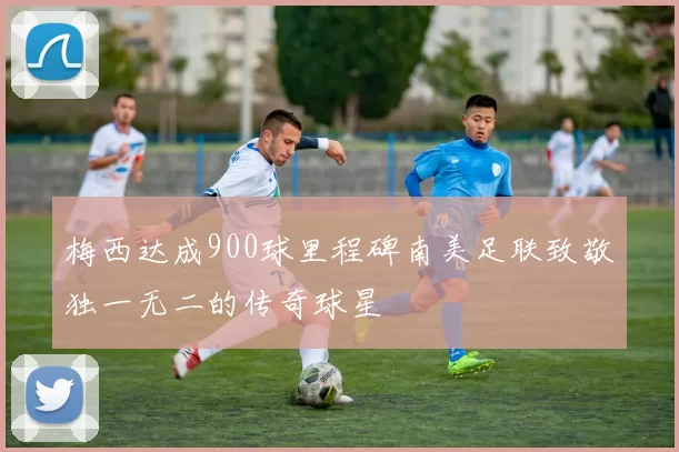 梅西达成900球里程碑南美足联致敬独一无二的传奇球星