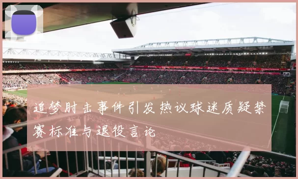 追梦肘击事件引发热议球迷质疑禁赛标准与退役言论