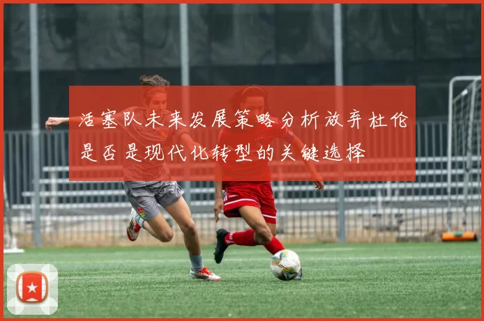活塞队未来发展策略分析放弃杜伦是否是现代化转型的关键选择