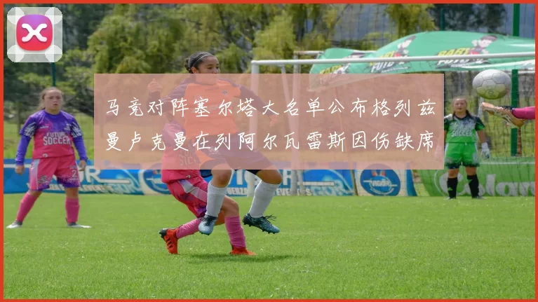 马竞对阵塞尔塔大名单公布格列兹曼卢克曼在列阿尔瓦雷斯因伤缺席