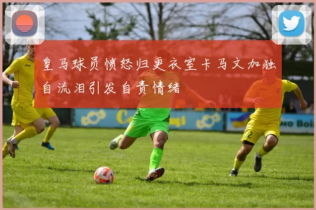 皇马球员愤怒归更衣室卡马文加独自流泪引发自责情绪