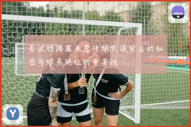 香波特揭露老詹传球失误背后的秘密与球员跑位的重要性