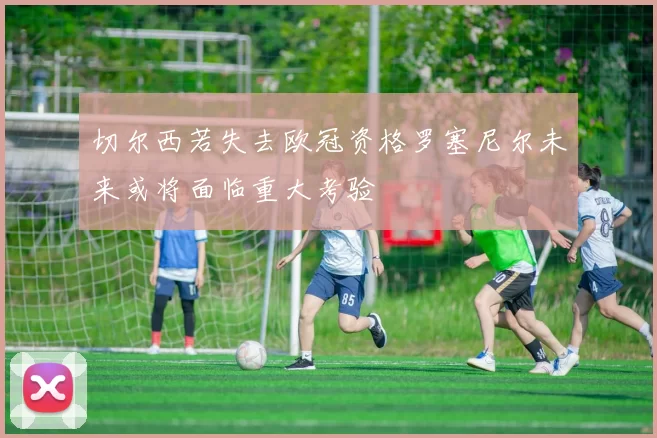 切尔西若失去欧冠资格罗塞尼尔未来或将面临重大考验
