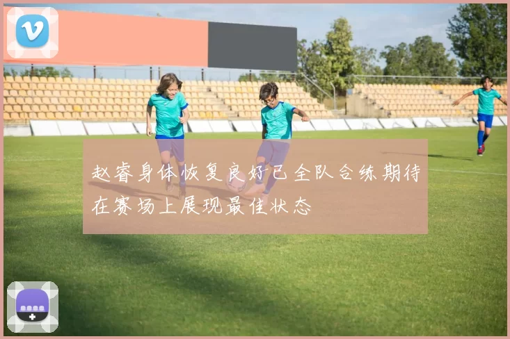 赵睿身体恢复良好已全队合练期待在赛场上展现最佳状态