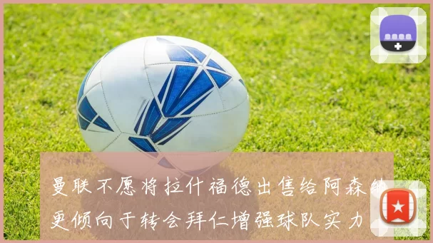 曼联不愿将拉什福德出售给阿森纳更倾向于转会拜仁增强球队实力