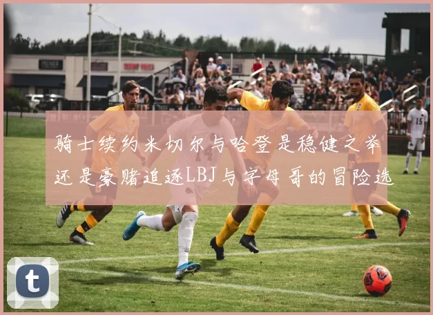骑士续约米切尔与哈登是稳健之举还是豪赌追逐LBJ与字母哥的冒险选择