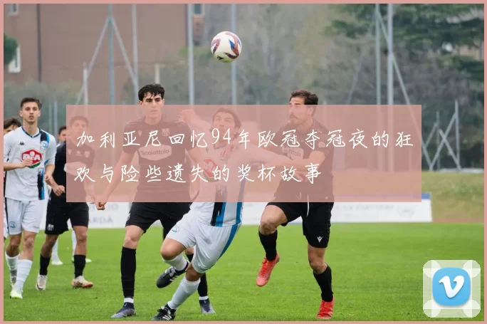加利亚尼回忆94年欧冠夺冠夜的狂欢与险些遗失的奖杯故事