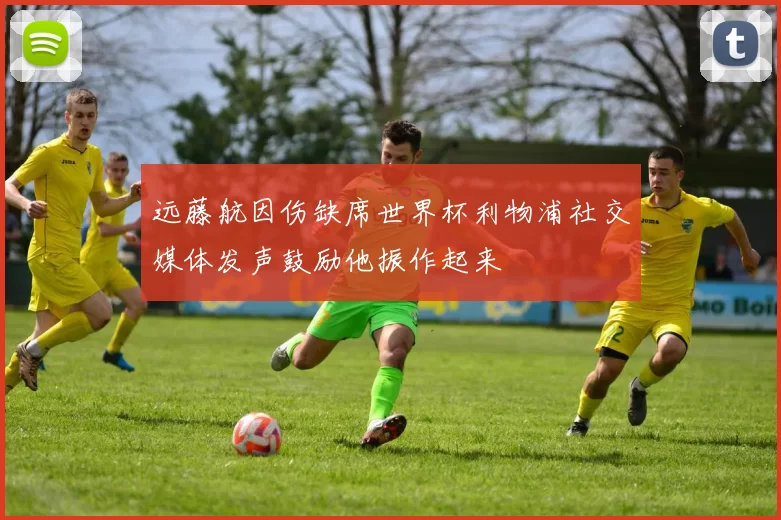 远藤航因伤缺席世界杯利物浦社交媒体发声鼓励他振作起来