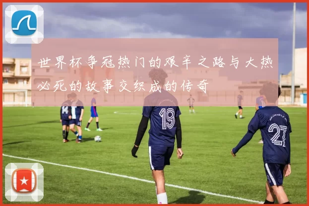 世界杯争冠热门的艰辛之路与大热必死的故事交织成的传奇