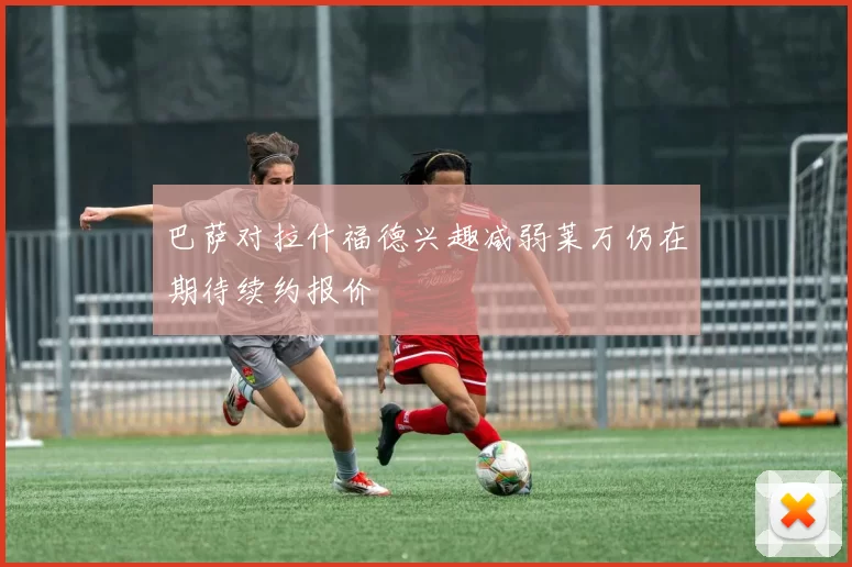 巴萨对拉什福德兴趣减弱莱万仍在期待续约报价