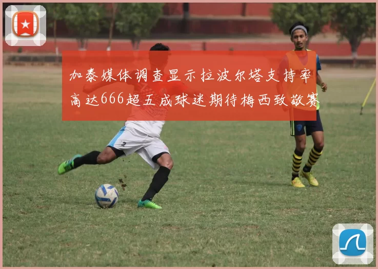 加泰媒体调查显示拉波尔塔支持率高达666超五成球迷期待梅西致敬赛