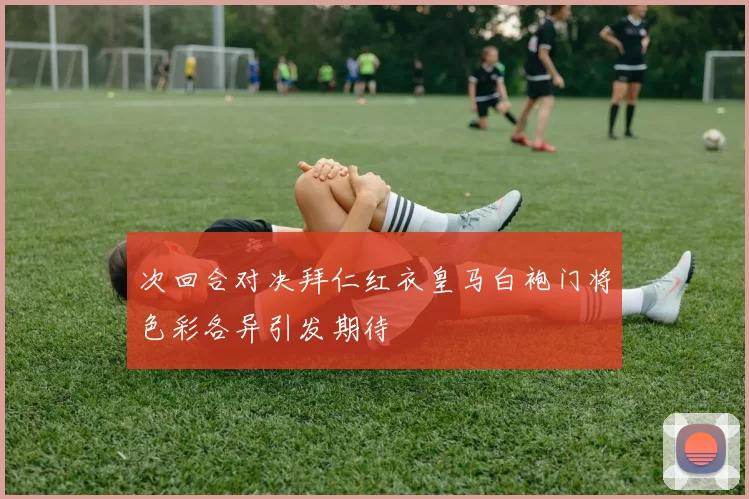 次回合对决拜仁红衣皇马白袍门将色彩各异引发期待