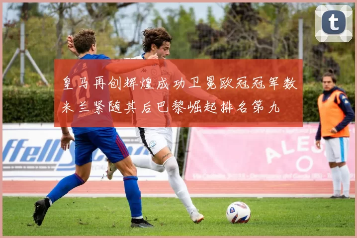 皇马再创辉煌成功卫冕欧冠冠军数米兰紧随其后巴黎崛起排名第九
