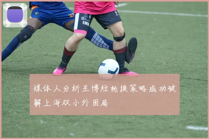 媒体人分析王博短轮换策略成功破解上海双小外困局