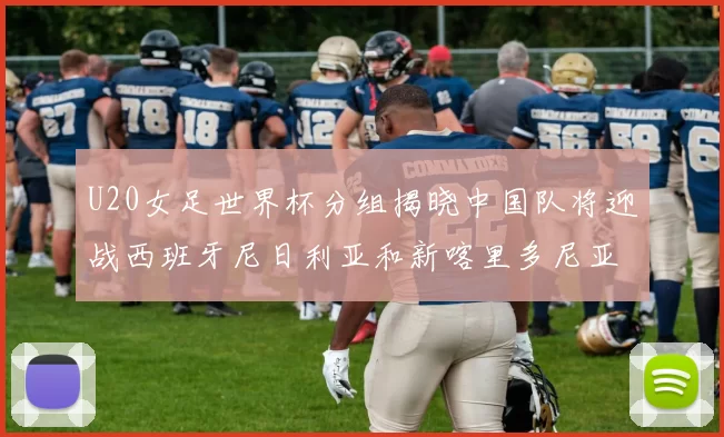 U20女足世界杯分组揭晓中国队将迎战西班牙尼日利亚和新喀里多尼亚