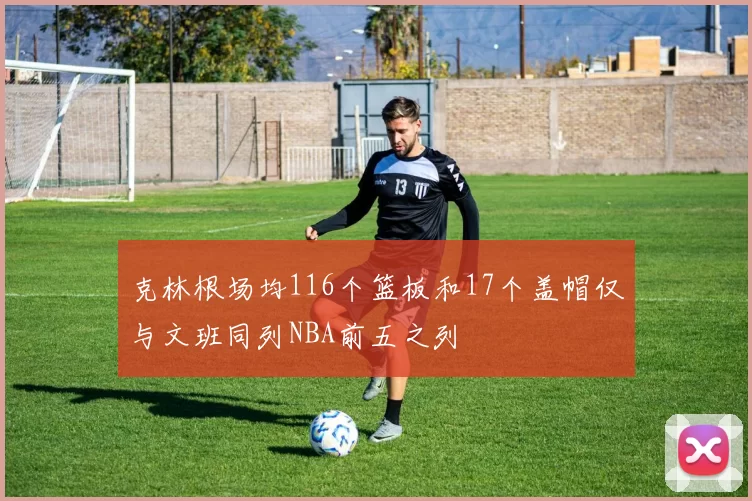 克林根场均116个篮板和17个盖帽仅与文班同列NBA前五之列